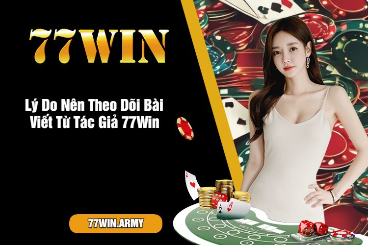 Lý Do Nên Theo Dõi Bài Viết Từ Tác Giả 77Win